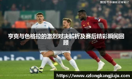 bwin必赢亨克与色格拉的激烈对决解析及赛后精彩瞬间回顾